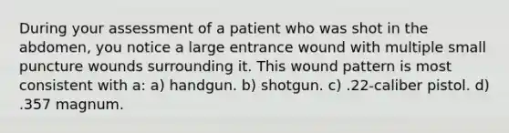 During your assessment of a patient who was shot in the abdomen, you notice a large entrance wound with multiple small puncture wounds surrounding it. This wound pattern is most consistent with a: a) handgun. b) shotgun. c) .22-caliber pistol. d) .357 magnum.