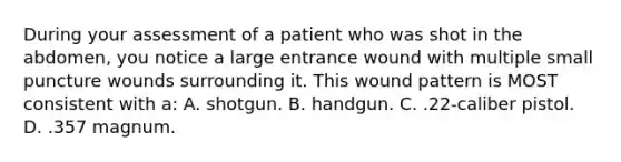 During your assessment of a patient who was shot in the abdomen, you notice a large entrance wound with multiple small puncture wounds surrounding it. This wound pattern is MOST consistent with a: A. shotgun. B. handgun. C. .22-caliber pistol. D. .357 magnum.