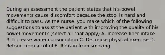 During an assessment the patient states that his bowel movements cause discomfort because the stool is hard and difficult to pass. As the nurse, you make which of the following suggestions to assist the patient with improving the quality of his bowel movement? (select all that apply) A. Increase fiber intake B. Increase water consumption C. Decrease physical exercise D. Refrain from alcohol E. Refrain from smoking