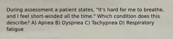 During assessment a patient states, "It's hard for me to breathe, and I feel short-winded all the time." Which condition does this describe? A) Apnea B) Dyspnea C) Tachypnea D) Respiratory fatigue