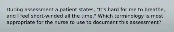 During assessment a patient states, "It's hard for me to breathe, and I feel short-winded all the time." Which terminology is most appropriate for the nurse to use to document this assessment?