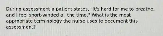 During assessment a patient states, "It's hard for me to breathe, and I feel short-winded all the time." What is the most appropriate terminology the nurse uses to document this assessment?