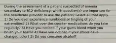 During the assessment of a patient suspected of anemia secondary to B12 deficiency, which question(s) are important for the healthcare provider to ask the patient? Select all that apply. 1) Do you ever experience numbness or tingling of your extremities? 2) What over-the-counter medications do you take regularly? 3) Have you noticed if your gums bleed when you brush your teeth? 4) Have you noticed if your stools have changed color? 5) Do you consume alcohol?