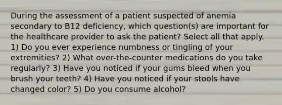 During the assessment of a patient suspected of anemia secondary to B12 deficiency, which question(s) are important for the healthcare provider to ask the patient? Select all that apply. 1) Do you ever experience numbness or tingling of your extremities? 2) What over-the-counter medications do you take regularly? 3) Have you noticed if your gums bleed when you brush your teeth? 4) Have you noticed if your stools have changed color? 5) Do you consume alcohol?