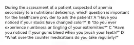 During the assessment of a patient suspected of anemia secondary to a nutritional deficiency, which question is important for the healthcare provider to ask the patient? A "Have you noticed if your stools have changed color?" B "Do you ever experience numbness or tingling of your extremities?" C "Have you noticed if your gums bleed when you brush your teeth?" D "What over-the counter medications do you take regularly?"