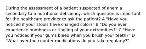 During the assessment of a patient suspected of anemia secondary to a nutritional deficiency, which question is important for the healthcare provider to ask the patient? A "Have you noticed if your stools have changed color?" B "Do you ever experience numbness or tingling of your extremities?" C "Have you noticed if your gums bleed when you brush your teeth?" D "What over-the counter medications do you take regularly?"