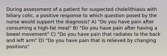 During assessment of a patient for suspected cholelithiasis with biliary colic, a positive response to which question posed by the nurse would support the diagnosis? A) "Do you have pain after consuming a high-fat meal" B) "Do you have pain after having a bowel movement" C) "Do you have pain that radiates to the back and left arm" D) "Do you have pain that is relieved by changing positions"