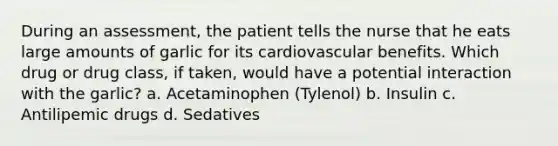 During an assessment, the patient tells the nurse that he eats large amounts of garlic for its cardiovascular benefits. Which drug or drug class, if taken, would have a potential interaction with the garlic? a. Acetaminophen (Tylenol) b. Insulin c. Antilipemic drugs d. Sedatives