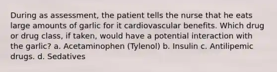 During as assessment, the patient tells the nurse that he eats large amounts of garlic for it cardiovascular benefits. Which drug or drug class, if taken, would have a potential interaction with the garlic? a. Acetaminophen (Tylenol) b. Insulin c. Antilipemic drugs. d. Sedatives