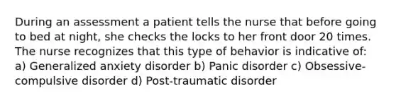 During an assessment a patient tells the nurse that before going to bed at night, she checks the locks to her front door 20 times. The nurse recognizes that this type of behavior is indicative of: a) Generalized anxiety disorder b) Panic disorder c) Obsessive-compulsive disorder d) Post-traumatic disorder