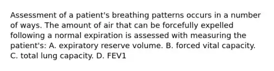 Assessment of a patient's breathing patterns occurs in a number of ways. The amount of air that can be forcefully expelled following a normal expiration is assessed with measuring the patient's: A. expiratory reserve volume. B. forced vital capacity. C. total lung capacity. D. FEV1