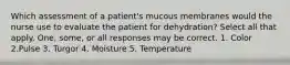 Which assessment of a patient's mucous membranes would the nurse use to evaluate the patient for dehydration? Select all that apply. One, some, or all responses may be correct. 1. Color 2.Pulse 3. Turgor 4. Moisture 5. Temperature