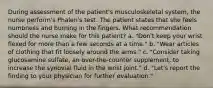 During assessment of the patient's musculoskeletal system, the nurse perform's Phalen's test. The patient states that she feels numbness and burning in the fingers. What recommendation should the nurse make for this patient? a. "Don't keep your wrist flexed for more than a few seconds at a time." b. "Wear articles of clothing that fit loosely around the arms." c. "Consider taking glucosamine sulfate, an over-the-counter supplement, to increase the synovial fluid in the wrist joint." d. "Let's report the finding to your physician for further evaluation."