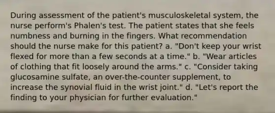 During assessment of the patient's musculoskeletal system, the nurse perform's Phalen's test. The patient states that she feels numbness and burning in the fingers. What recommendation should the nurse make for this patient? a. "Don't keep your wrist flexed for more than a few seconds at a time." b. "Wear articles of clothing that fit loosely around the arms." c. "Consider taking glucosamine sulfate, an over-the-counter supplement, to increase the synovial fluid in the wrist joint." d. "Let's report the finding to your physician for further evaluation."