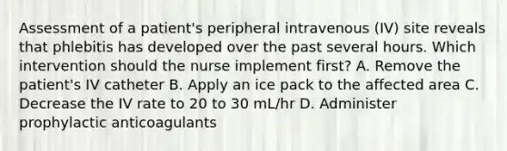 Assessment of a patient's peripheral intravenous (IV) site reveals that phlebitis has developed over the past several hours. Which intervention should the nurse implement first? A. Remove the patient's IV catheter B. Apply an ice pack to the affected area C. Decrease the IV rate to 20 to 30 mL/hr D. Administer prophylactic anticoagulants