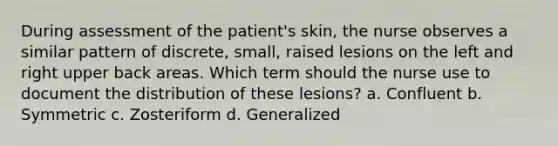 During assessment of the patient's skin, the nurse observes a similar pattern of discrete, small, raised lesions on the left and right upper back areas. Which term should the nurse use to document the distribution of these lesions? a. Confluent b. Symmetric c. Zosteriform d. Generalized