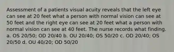 Assessment of a patients visual acuity reveals that the left eye can see at 20 feet what a person with normal vision can see at 50 feet and the right eye can see at 20 feet what a person with normal vision can see at 40 feet. The nurse records what finding. a. OS 20/50; OD 20/40 b. OU 20/40; OS 50/20 c. OD 20/40; OS 20/50 d. OU 40/20; OD 50/20