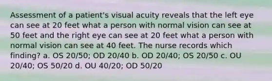 Assessment of a patient's visual acuity reveals that the left eye can see at 20 feet what a person with normal vision can see at 50 feet and the right eye can see at 20 feet what a person with normal vision can see at 40 feet. The nurse records which finding? a. OS 20/50; OD 20/40 b. OD 20/40; OS 20/50 c. OU 20/40; OS 50/20 d. OU 40/20; OD 50/20