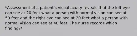 *Assessment of a patient's visual acuity reveals that the left eye can see at 20 feet what a person with normal vision can see at 50 feet and the right eye can see at 20 feet what a person with normal vision can see at 40 feet. The nurse records which finding?*