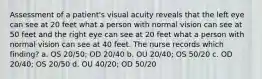 Assessment of a patient's visual acuity reveals that the left eye can see at 20 feet what a person with normal vision can see at 50 feet and the right eye can see at 20 feet what a person with normal vision can see at 40 feet. The nurse records which finding? a. OS 20/50; OD 20/40 b. OU 20/40; OS 50/20 c. OD 20/40; OS 20/50 d. OU 40/20; OD 50/20