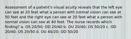 Assessment of a patient's visual acuity reveals that the left eye can see at 20 feet what a person with normal vision can see at 50 feet and the right eye can see at 20 feet what a person with normal vision can see at 40 feet. The nurse records which finding? a. OS 20/50; OD 20/40 b. OU 20/40; OS 50/20 c. OD 20/40; OS 20/50 d. OU 40/20; OD 50/20