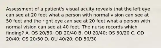 Assessment of a patient's visual acuity reveals that the left eye can see at 20 feet what a person with normal vision can see at 50 feet and the right eye can see at 20 feet what a person with normal vision can see at 40 feet. The nurse records which finding? A. OS 20/50; OD 20/40 B. OU 20/40; OS 50/20 C. OD 20/40; OS 20/50 D. OU 40/20; OD 50/30