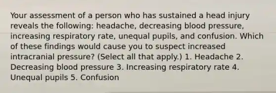 Your assessment of a person who has sustained a head injury reveals the following: headache, decreasing blood pressure, increasing respiratory rate, unequal pupils, and confusion. Which of these findings would cause you to suspect increased intracranial pressure? (Select all that apply.) 1. Headache 2. Decreasing blood pressure 3. Increasing respiratory rate 4. Unequal pupils 5. Confusion