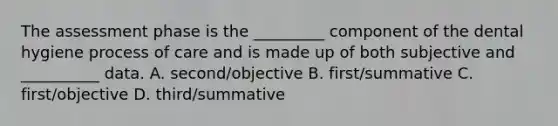 The assessment phase is the _________ component of the dental hygiene process of care and is made up of both subjective and __________ data. A. second/objective B. first/summative C. first/objective D. third/summative