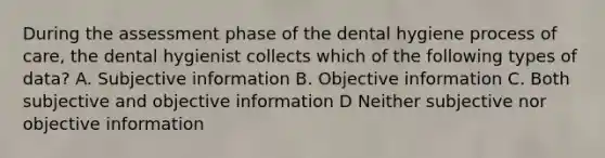 During the assessment phase of the dental hygiene process of care, the dental hygienist collects which of the following types of data? A. Subjective information B. Objective information C. Both subjective and objective information D Neither subjective nor objective information