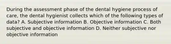 During the assessment phase of the dental hygiene process of care, the dental hygienist collects which of the following types of data? A. Subjective information B. Objective information C. Both subjective and objective information D. Neither subjective nor objective information