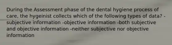 During the Assessment phase of the dental hygiene process of care, the hygeinist collects which of the following types of data? -subjective information -objective information -both subjective and objective information -neither subjective nor objective information