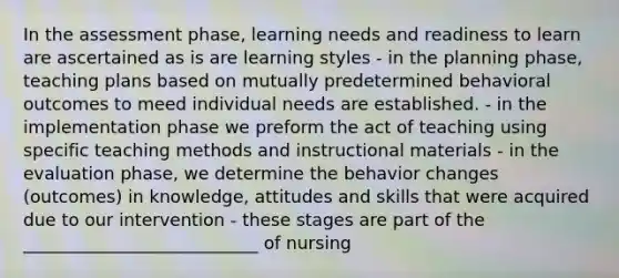 In the assessment phase, learning needs and readiness to learn are ascertained as is are learning styles - in the planning phase, teaching plans based on mutually predetermined behavioral outcomes to meed individual needs are established. - in the implementation phase we preform the act of teaching using specific teaching methods and instructional materials - in the evaluation phase, we determine the behavior changes (outcomes) in knowledge, attitudes and skills that were acquired due to our intervention - these stages are part of the ___________________________ of nursing