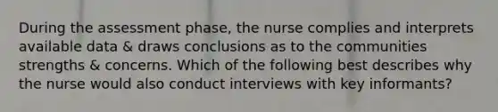 During the assessment phase, the nurse complies and interprets available data & draws conclusions as to the communities strengths & concerns. Which of the following best describes why the nurse would also conduct interviews with key informants?