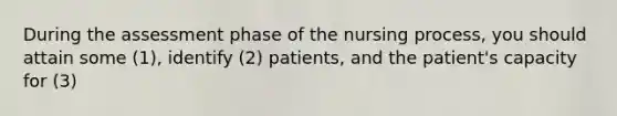 During the assessment phase of the nursing process, you should attain some (1), identify (2) patients, and the patient's capacity for (3)