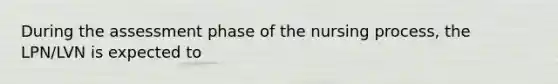 During the assessment phase of the nursing process, the LPN/LVN is expected to