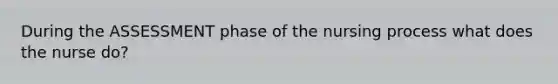 During the ASSESSMENT phase of the nursing process what does the nurse do?