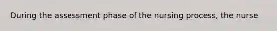 During the assessment phase of the nursing process, the nurse