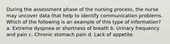 During the assessment phase of the nursing process, the nurse may uncover data that help to identify communication problems. Which of the following is an example of this type of information? a. Extreme dyspnea or shortness of breath b. Urinary frequency and pain c. Chronic stomach pain d. Lack of appetite