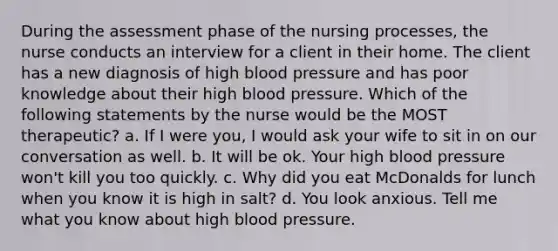 During the assessment phase of the nursing processes, the nurse conducts an interview for a client in their home. The client has a new diagnosis of high blood pressure and has poor knowledge about their high blood pressure. Which of the following statements by the nurse would be the MOST therapeutic? a. If I were you, I would ask your wife to sit in on our conversation as well. b. It will be ok. Your high blood pressure won't kill you too quickly. c. Why did you eat McDonalds for lunch when you know it is high in salt? d. You look anxious. Tell me what you know about high blood pressure.