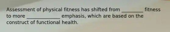 Assessment of physical fitness has shifted from _________ fitness to more ______________ emphasis, which are based on the construct of functional health.