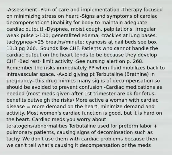 -Assessment -Plan of care and implementation -Therapy focused on minimizing stress on heart -Signs and symptoms of cardiac decompensation* (inability for body to maintain adequate cardiac output) -Dyspnea, moist cough, palpitations, irregular weak pulse >100; generalized edema; crackles at lung bases; tachypnea->25 breaths/minute; cyanosis at nail beds see box 11.3 pg 266.. Sounds like CHF. Patients who cannot handle the cardiac output on the heart tends to be because they develop CHF -Bed rest- limit activity -See nursing alert on p. 268. Remember the risks immediately PP when fluid mobilizes back to intravascular space. -Avoid giving pt Terbutaline (Brethine) in pregnancy- this drug mimics many signs of decompensation so should be avoided to prevent confusion -Cardiac medications as needed (most meds given after 1st trimester are ok for fetus- benefits outweigh the risks) More active a woman with cardiac disease = more demand on the heart, minimize demand and activity. Most women's cardiac function is good, but it is hard on the heart. Cardiac meds you worry about teratogens/abnormalities Terbutaline used for preterm labor + pulmonary patients, causing signs of decominsation such as tachy. We don't use them with cardiac problems because then we can't tell what's causing it decompensation or the meds