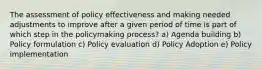 The assessment of policy effectiveness and making needed adjustments to improve after a given period of time is part of which step in the policymaking process? a) Agenda building b) Policy formulation c) Policy evaluation d) Policy Adoption e) Policy implementation