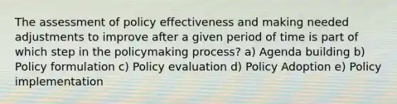 The assessment of policy effectiveness and making needed adjustments to improve after a given period of time is part of which step in the policymaking process? a) Agenda building b) Policy formulation c) Policy evaluation d) Policy Adoption e) Policy implementation