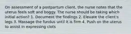 On assessment of a postpartum client, the nurse notes that the uterus feels soft and boggy. The nurse should be taking which initial action? 1. Document the findings 2. Elevate the client's legs 3. Massage the fundus until it is firm 4. Push on the uterus to assist in expressing clots