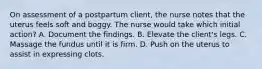 On assessment of a postpartum client, the nurse notes that the uterus feels soft and boggy. The nurse would take which initial action? A. Document the findings. B. Elevate the client's legs. C. Massage the fundus until it is firm. D. Push on the uterus to assist in expressing clots.