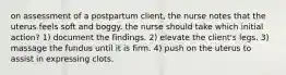 on assessment of a postpartum client, the nurse notes that the uterus feels soft and boggy. the nurse should take which initial action? 1) document the findings. 2) elevate the client's legs. 3) massage the fundus until it is firm. 4) push on the uterus to assist in expressing clots.