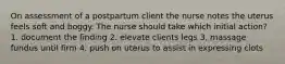 On assessment of a postpartum client the nurse notes the uterus feels soft and boggy. The nurse should take which initial action? 1. document the finding 2. elevate clients legs 3. massage fundus until firm 4. push on uterus to assist in expressing clots