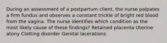 During an assessment of a postpartum client, the nurse palpates a firm fundus and observes a constant trickle of bright red blood from the vagina. The nurse identifies which condition as the most likely cause of these findings? Retained placenta Uterine atony Clotting disorder Genital lacerations