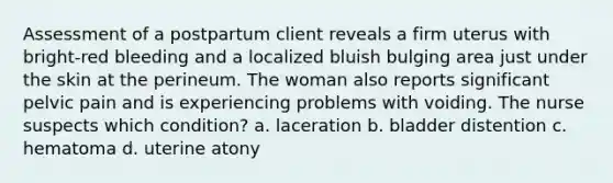 Assessment of a postpartum client reveals a firm uterus with bright-red bleeding and a localized bluish bulging area just under the skin at the perineum. The woman also reports significant pelvic pain and is experiencing problems with voiding. The nurse suspects which condition? a. laceration b. bladder distention c. hematoma d. uterine atony