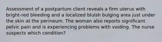 Assessment of a postpartum client reveals a firm uterus with bright-red bleeding and a localized bluish bulging area just under the skin at the perineum. The woman also reports significant pelvic pain and is experiencing problems with voiding. The nurse suspects which condition?